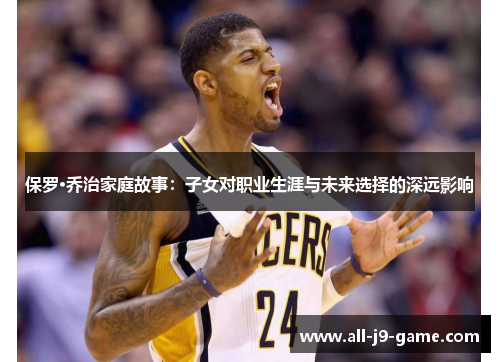 保罗·乔治家庭故事:子女对职业生涯与未来选择的深远影响 保罗·乔治家庭故事:子女对职业生涯与未来选择的深远影响
