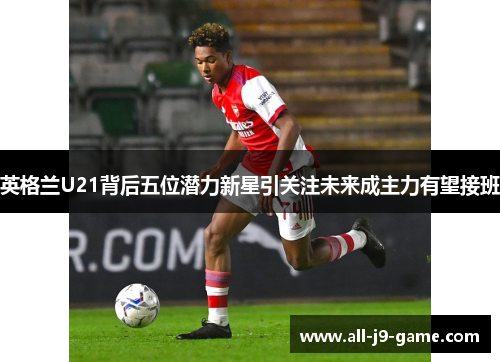 英格兰U21背后五位潜力新星引关注未来成主力有望接班 英格兰U21背后五位潜力新星引关注未来成主力有望接班