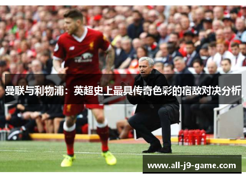曼联与利物浦:英超史上最具传奇色彩的宿敌对决分析 曼联与利物浦:英超史上最具传奇色彩的宿敌对决分析