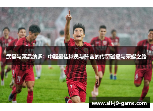 武磊与莱昂纳多:中超最佳球员与阵容的传奇碰撞与荣耀之路 武磊与莱昂纳多:中超最佳球员与阵容的传奇碰撞与荣耀之路
