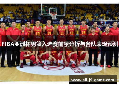 FIBA亚洲杯男篮入选赛前景分析与各队表现预测 FIBA亚洲杯男篮入选赛前景分析与各队表现预测