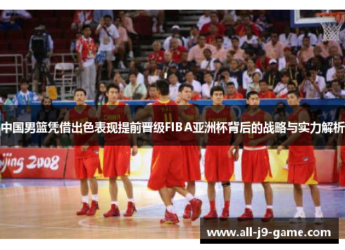 中国男篮凭借出色表现提前晋级FIBA亚洲杯背后的战略与实力解析 中国男篮凭借出色表现提前晋级FIBA亚洲杯背后的战略与实力解析