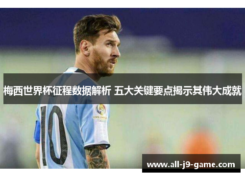 梅西世界杯征程数据解析 五大关键要点揭示其伟大成就 梅西世界杯征程数据解析 五大关键要点揭示其伟大成就