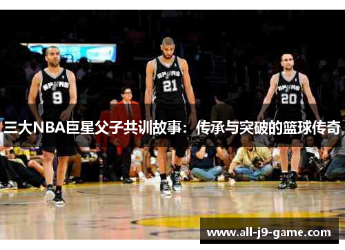 三大NBA巨星父子共训故事:传承与突破的篮球传奇 三大NBA巨星父子共训故事:传承与突破的篮球传奇