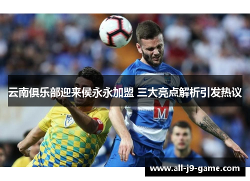 云南俱乐部迎来侯永永加盟 三大亮点解析引发热议 云南俱乐部迎来侯永永加盟 三大亮点解析引发热议