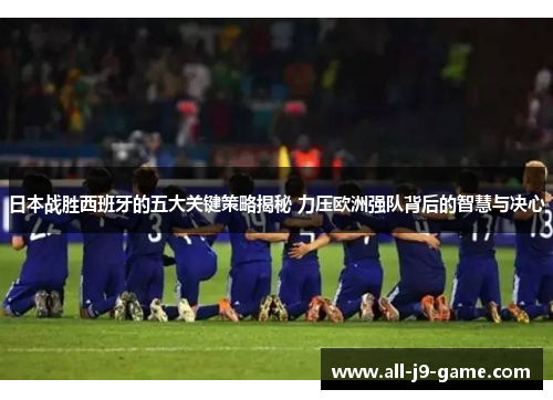 日本战胜西班牙的五大关键策略揭秘 力压欧洲强队背后的智慧与决心