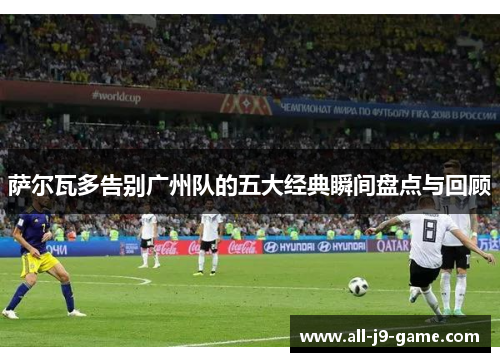 萨尔瓦多告别广州队的五大经典瞬间盘点与回顾