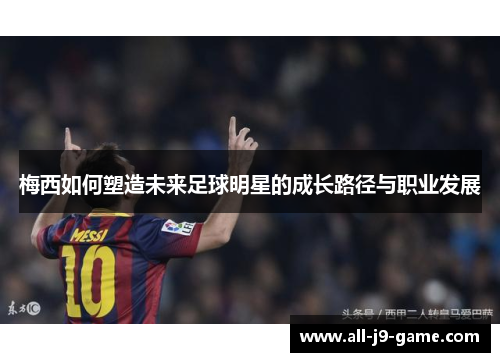 梅西如何塑造未来足球明星的成长路径与职业发展 梅西如何塑造未来足球明星的成长路径与职业发展