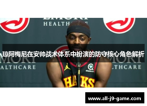 琼阿梅尼在安帅战术体系中扮演的防守核心角色解析