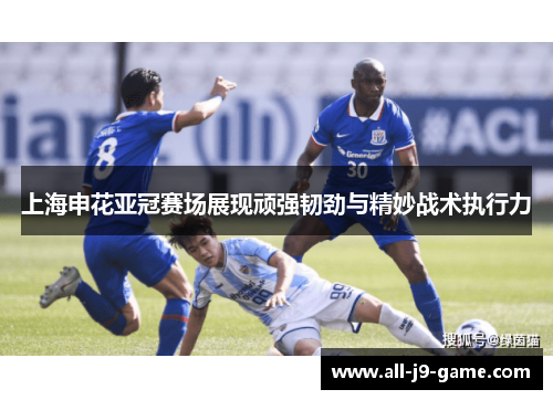 上海申花亚冠赛场展现顽强韧劲与精妙战术执行力
