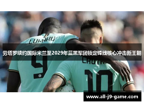 劳塔罗续约国际米兰至2029年蓝黑军团锁定锋线核心冲击新王朝