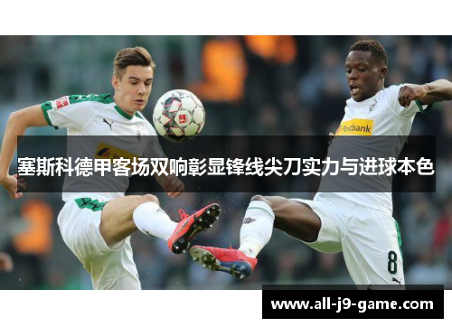 塞斯科德甲客场双响彰显锋线尖刀实力与进球本色 塞斯科德甲客场双响彰显锋线尖刀实力与进球本色