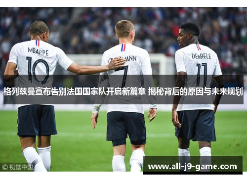 格列兹曼宣布告别法国国家队开启新篇章 揭秘背后的原因与未来规划