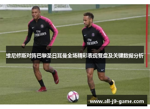 维尼修斯对阵巴黎圣日耳曼全场精彩表现复盘及关键数据分析