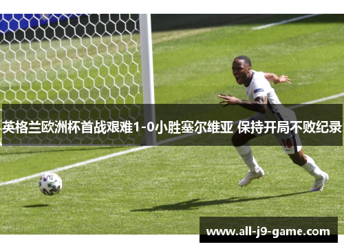 英格兰欧洲杯首战艰难1-0小胜塞尔维亚 保持开局不败纪录 英格兰欧洲杯首战艰难1-0小胜塞尔维亚 保持开局不败纪录