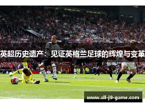 英超历史遗产:见证英格兰足球的辉煌与变革 英超历史遗产:见证英格兰足球的辉煌与变革