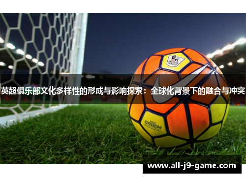 英超俱乐部文化多样性的形成与影响探索:全球化背景下的融合与冲突 英超俱乐部文化多样性的形成与影响探索:全球化背景下的融合与冲突