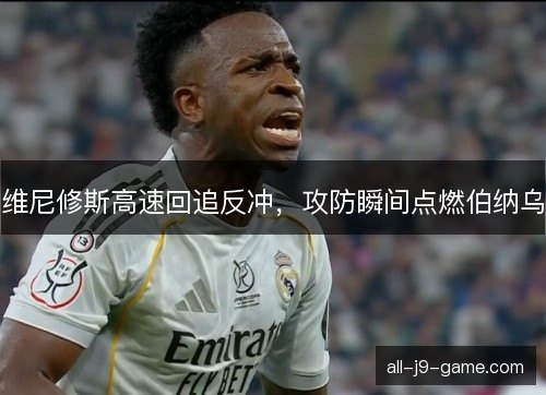 维尼修斯高速回追反冲，攻防瞬间点燃伯纳乌