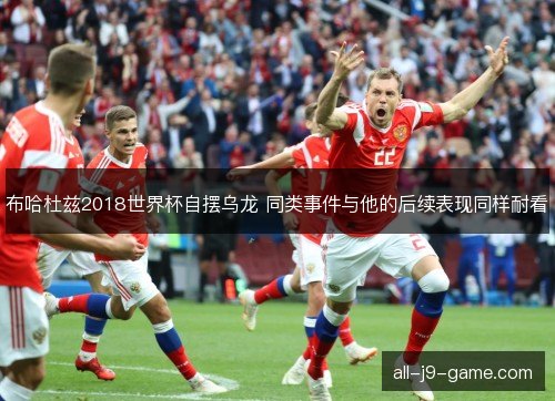 布哈杜兹2018世界杯自摆乌龙 同类事件与他的后续表现同样耐看